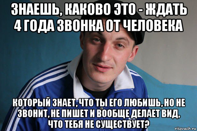 знаешь, каково это - ждать 4 года звонка от человека который знает, что ты его любишь, но не звонит, не пишет и вообще делает вид, что тебя не существует?