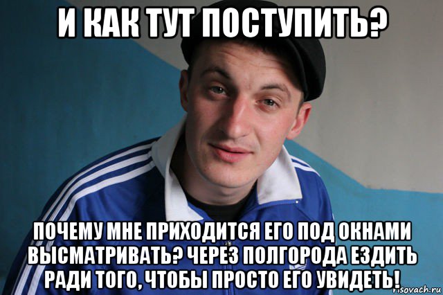 и как тут поступить? почему мне приходится его под окнами высматривать? через полгорода ездить ради того, чтобы просто его увидеть!, Мем Типичный гопник