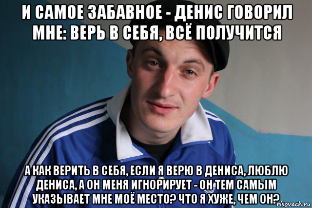 и самое забавное - денис говорил мне: верь в себя, всё получится а как верить в себя, если я верю в дениса, люблю дениса, а он меня игнорирует - он тем самым указывает мне моё место? что я хуже, чем он?, Мем Типичный гопник