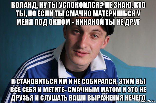 воланд, ну ты успокоился? не знаю, кто ты, но если ты смачно материшься у меня под окном - никакой ты не друг и становиться им и не собирался, этим вы все себя и метите- смачным матом и это не друзья и слушать ваши выражения нечего