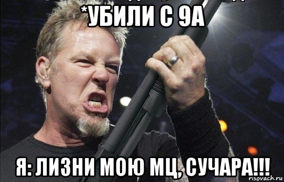 *убили с 9а я: лизни мою мц, сучара!!!