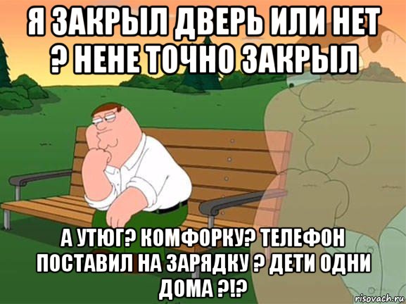 я закрыл дверь или нет ? нене точно закрыл а утюг? комфорку? телефон поставил на зарядку ? дети одни дома ?!?