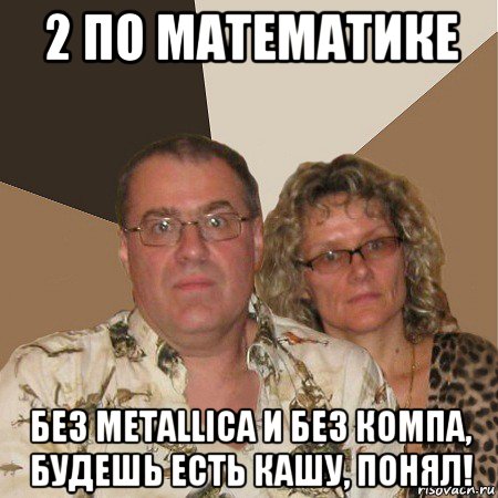 2 по математике без metallica и без компа, будешь есть кашу, понял!