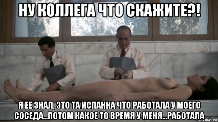 ну коллега что скажите?! я ее знал, это та испанка что работала у моего соседа...потом какое то время у меня...работала, Мем Анатомия