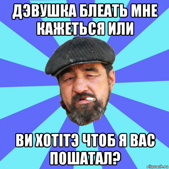 дэвушка блеать мне кажеться или ви хотітэ чтоб я вас пошатал?