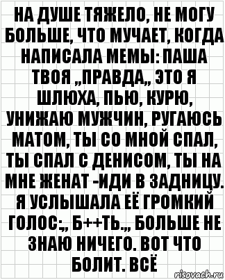 на душе тяжело, не могу больше, что мучает, когда написала мемы: паша твоя ,,правда,, это я шлюха, пью, курю, унижаю мужчин, ругаюсь матом, ты со мной спал, ты спал с денисом, ты на мне женат -иди в задницу. я услышала её громкий голос:,, б++ть.,, больше не знаю ничего. вот что болит. всё, Комикс  бумага