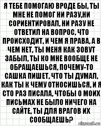 я тебе помогаю вроде бы, ты мне не помог ни разу,ни сориентировал, ни разу не ответил на вопрос, что происходит, и чем я права, а в чем нет, ты меня как зовут забыл, ты ко мне вообще не обращаешься, почему-то сашка пишет, что ты думал, как ты к чему относишься, и я сто раз писала, чтобы о моих письмах не было ничего на сайте, ты для врагов их сообщаешь?, Комикс  бумага