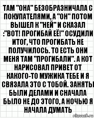 там "она" безобразничала с покупателями, а "он" потом вышел к "ней" и сказал :"вот! прогибай её!" осудили итог, что прогибать не получилось. то есть они меня там "прогибали". а кот нарисовал привет от какого-то мужика тебе и я связала это с тобой. заняты были делами и сначала было не до этого, а ночью я начала думать, Комикс  бумага