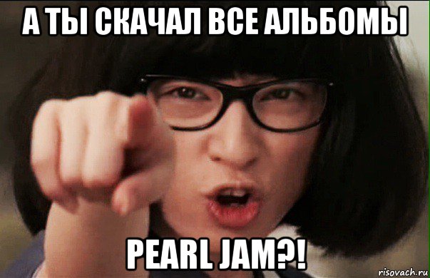 а ты скачал все альбомы pearl jam?!