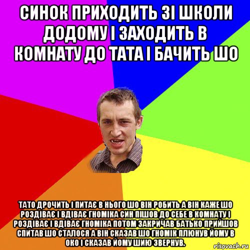 синок приходить зі школи додому і заходить в комнату до тата і бачить шо тато дрочить і питає в нього шо він робить а він каже шо роздіває і вдіває гноміка син пішов до себе в комнату і роздіває і вдіває гноміка потом закричав батько прийшов спитав шо сталося а він сказав шо гномік плюнув йому в око і сказав йому шию звернув.