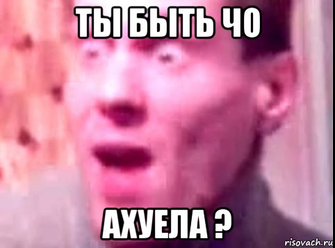 ты быть чо ахуела ?