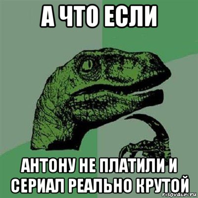 а что если антону не платили и сериал реально крутой, Мем Филосораптор