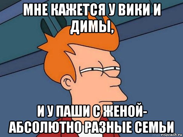 мне кажется у вики и димы, и у паши с женой- абсолютно разные семьи, Мем  Фрай (мне кажется или)