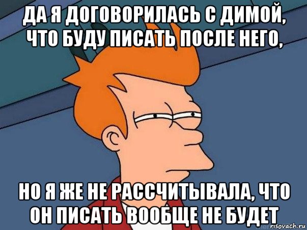 да я договорилась с димой, что буду писать после него, но я же не рассчитывала, что он писать вообще не будет, Мем  Фрай (мне кажется или)