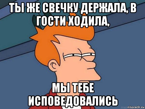 ты же свечку держала, в гости ходила, мы тебе исповедовались, Мем  Фрай (мне кажется или)