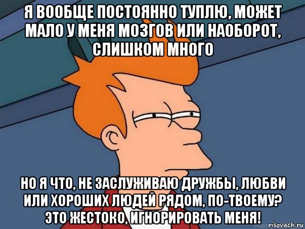 я вообще постоянно туплю, может мало у меня мозгов или наоборот, слишком много но я что, не заслуживаю дружбы, любви или хороших людей рядом, по-твоему? это жестоко, игнорировать меня!, Мем  Фрай (мне кажется или)