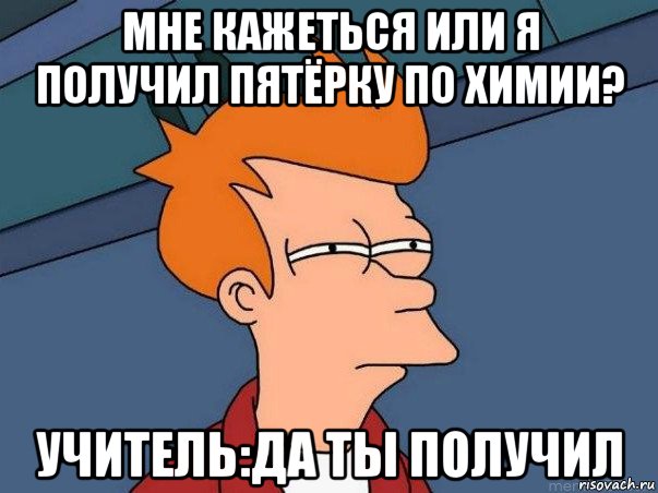 мне кажеться или я получил пятёрку по химии? учитель:да ты получил, Мем  Фрай (мне кажется или)