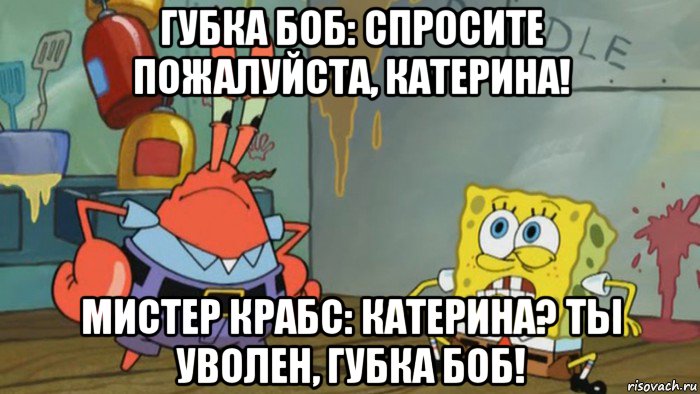 губка боб: спросите пожалуйста, катерина! мистер крабс: катерина? ты уволен, губка боб!