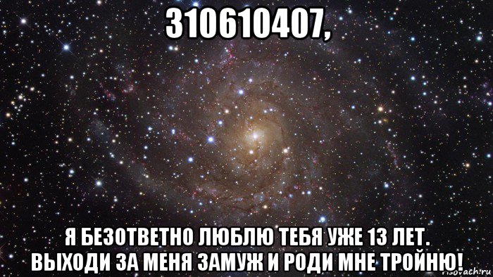 310610407, я безответно люблю тебя уже 13 лет. выходи за меня замуж и роди мне тройню!