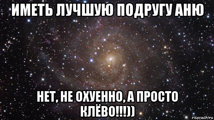 иметь лучшую подругу аню нет, не охуенно, а просто клёво!!!))