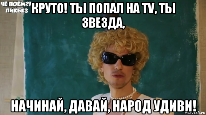 круто! ты попал на tv, ты звезда, начинай, давай, народ удиви!