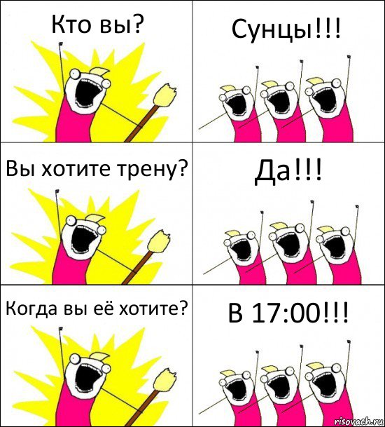 Кто вы? Сунцы!!! Вы хотите трену? Да!!! Когда вы её хотите? В 17:00!!!