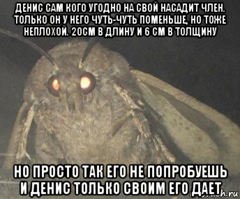 денис сам кого угодно на свой насадит член. только он у него чуть-чуть поменьше, но тоже неплохой. 20см в длину и 6 см в толщину но просто так его не попробуешь и денис только своим его дает