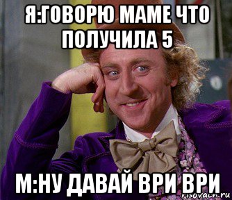 я:говорю маме что получила 5 м:ну давай ври ври