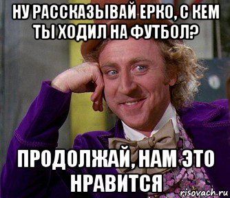 ну рассказывай ерко, с кем ты ходил на футбол? продолжай, нам это нравится