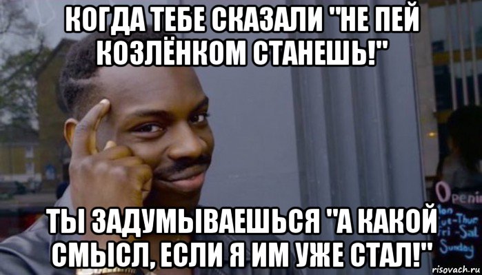 когда тебе сказали "не пей козлёнком станешь!" ты задумываешься "а какой смысл, если я им уже стал!"