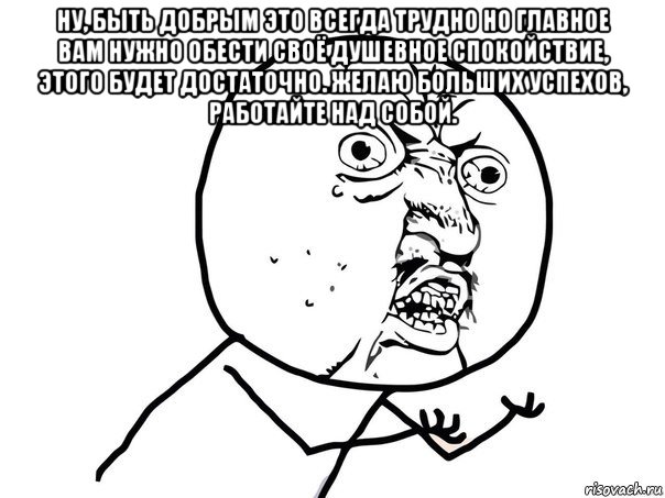 ну, быть добрым это всегда трудно но главное вам нужно обести своё душевное спокойствие, этого будет достаточно. желаю больших успехов, работайте над собой. 