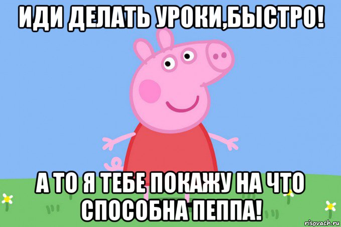 иди делать уроки,быстро! а то я тебе покажу на что способна пеппа!