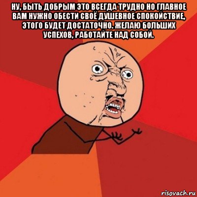 ну, быть добрым это всегда трудно но главное вам нужно обести своё душевное спокойствие, этого будет достаточно. желаю больших успехов, работайте над собой. 