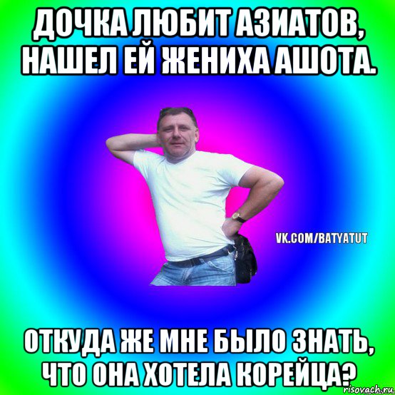 дочка любит азиатов, нашел ей жениха ашота. откуда же мне было знать, что она хотела корейца?, Мем  Типичный Батя вк