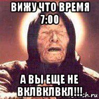 вижу что время 7:00 а вы еще не вклвклвкл!!!