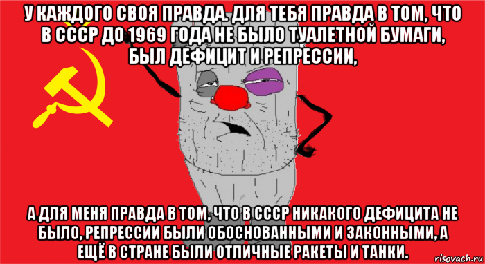 у каждого своя правда. для тебя правда в том, что в ссср до 1969 года не было туалетной бумаги, был дефицит и репрессии, а для меня правда в том, что в ссср никакого дефицита не было, репрессии были обоснованными и законными, а ещё в стране были отличные ракеты и танки.