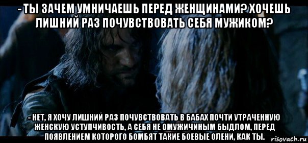 - ты зачем умничаешь перед женщинами? хочешь лишний раз почувствовать себя мужиком? - нет, я хочу лишний раз почувствовать в бабах почти утраченную женскую уступчивость, а себя не омужичиным быдлом, перед появлением которого бомбят такие боевые олени, как ты., Мем  Арагорн