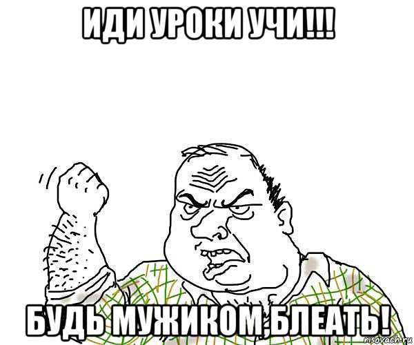 иди уроки учи!!! будь мужиком,блеать!