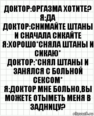 Доктор:оргазма хотите?
Я:да
Доктор:снимайте штаны и сначала сикайте
Я:хорошо*сняла штаны и сикаю*
Доктор:*снял штаны и занялся с больной сексом*
Я:доктор мне больно,вы можете отыметь меня в задницу?, Комикс  бумага