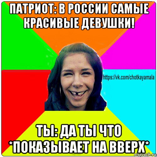 патриот: в россии самые красивые девушки! ты: да ты что *показывает на вверх*