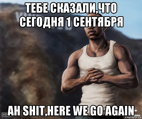 тебе сказали,что сегодня 1 сентября ah shit,here we go again