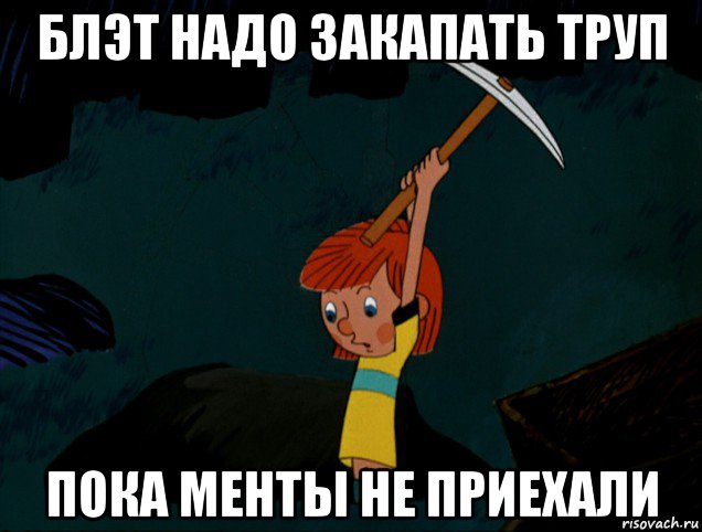 блэт надо закапать труп пока менты не приехали