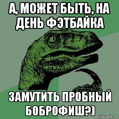 а, может быть, на день фэтбайка замутить пробный боброфиш?), Мем Филосораптор