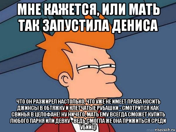 мне кажется, или мать так запустила дениса что он разжирел настолько, что уже не имеет права носить джинсы в обтяжку и клетчатые рубашки - смотрится как свинья в целофане! ну ничего, мать ему всегда сможет купить любого парня или девку - ведь смогла же она прижиться среди убийц!, Мем  Фрай (мне кажется или)