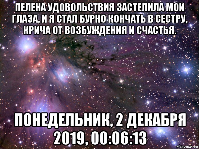 пелена удовольствия застелила мои глаза, и я стал бурно кончать в сестру, крича от возбуждения и счастья. понедельник, 2 декабря 2019, 00:06:13, Мем Космос