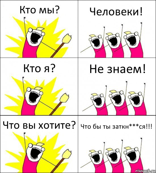 Кто мы? Человеки! Кто я? Не знаем! Что вы хотите? Что бы ты заткн***ся!!!