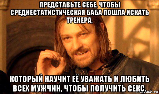 представьте себе, чтобы среднестатистическая баба пошла искать тренера, который научит её уважать и любить всех мужчин, чтобы получить секс., Мем Нельзя просто так взять и (Боромир мем)