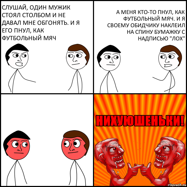 Слушай, один мужик стоял столбом и не давал мне обгонять. И я его пнул, как футбольный мяч А меня кто-то пнул, как футбольный мяч. И я своему обидчику наклеил на спину бумажку с надписью "Лох"