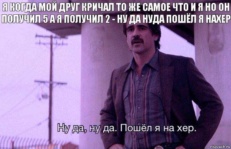 Я когда мой друг кричал то же самое что и я но он получил 5 а я получил 2 - ну да нуда пошёл я нахер