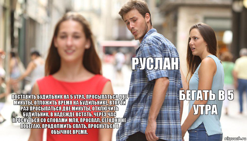 Руслан Бегать в 5 утра Поставить будильник на 5 утра, просыпаться две минуты, отложить время на будильнике, второй раз просыпаться две минуты, отключить будильник, в надежде встать, через час проснуться со словами мля, проспал, сегодня не побегаю. Продолжить спать, проснуться в обычное время., Комикс      Парень засмотрелся на другую девушку